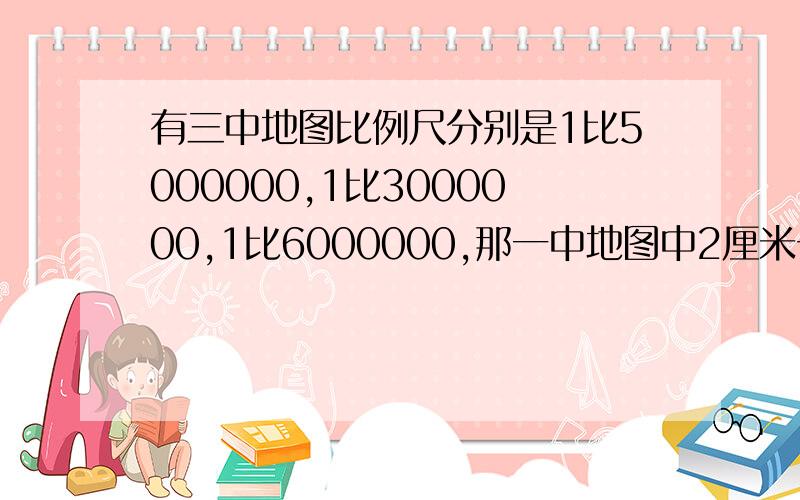 有三中地图比例尺分别是1比5000000,1比3000000,1比6000000,那一中地图中2厘米长的线段表示实距离最