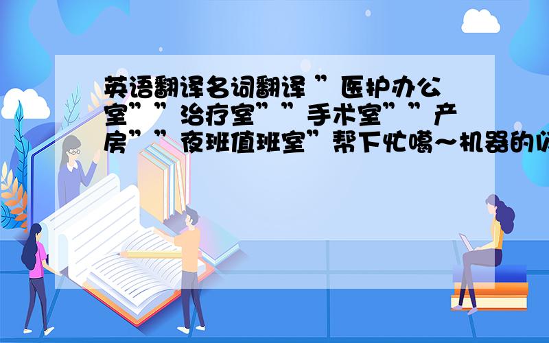 英语翻译名词翻译 ”医护办公室””治疗室””手术室””产房””夜班值班室”帮下忙噶～机器的闪!