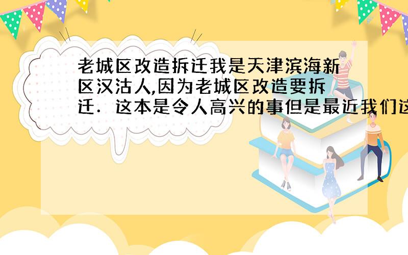 老城区改造拆迁我是天津滨海新区汉沽人,因为老城区改造要拆迁．这本是令人高兴的事但是最近我们这里却谈＂拆迁＂色变．拿我来说