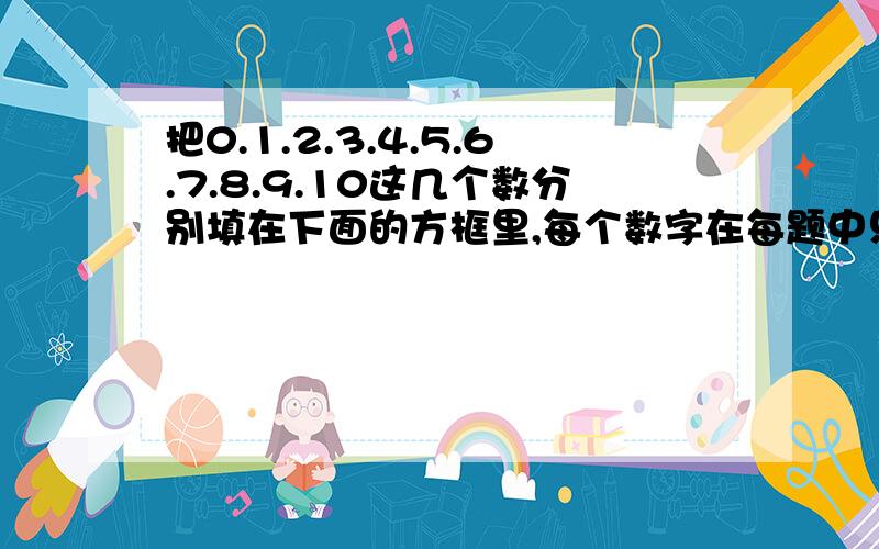 把0.1.2.3.4.5.6.7.8.9.10这几个数分别填在下面的方框里,每个数字在每题中只能用一次使个算数相等!