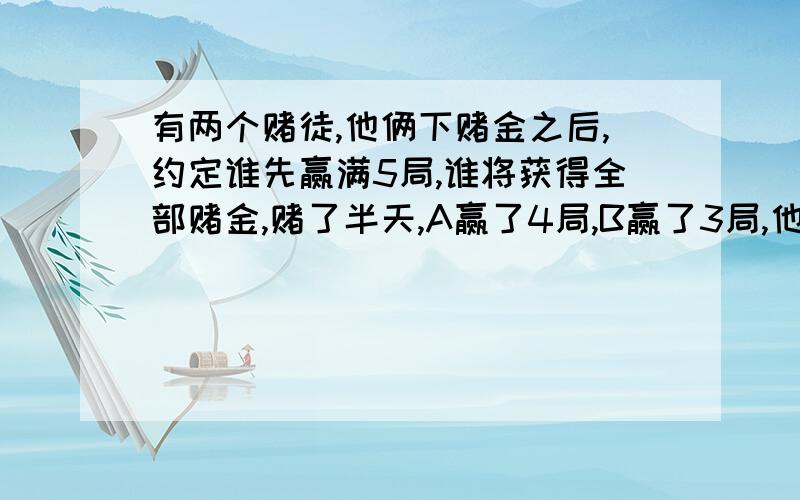 有两个赌徒,他俩下赌金之后,约定谁先赢满5局,谁将获得全部赌金,赌了半天,A赢了4局,B赢了3局,他们都不想再赌下去,那