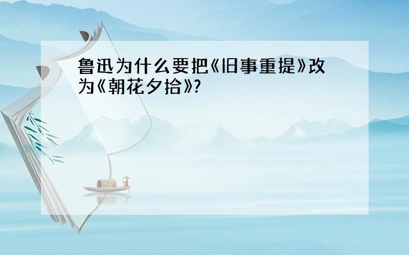 鲁迅为什么要把《旧事重提》改为《朝花夕拾》?