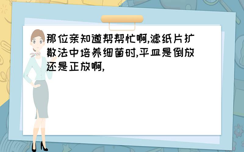 那位亲知道帮帮忙啊,滤纸片扩散法中培养细菌时,平皿是倒放还是正放啊,