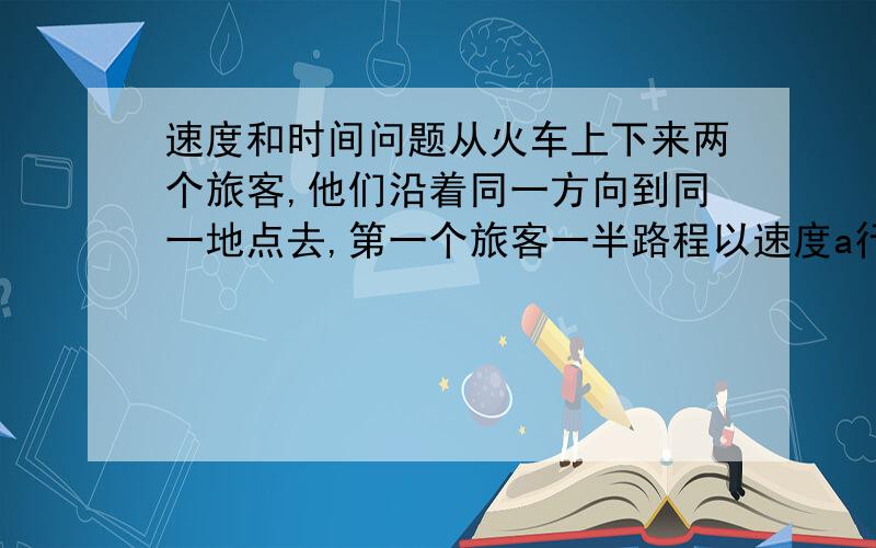 速度和时间问题从火车上下来两个旅客,他们沿着同一方向到同一地点去,第一个旅客一半路程以速度a行走,另一半路程以速度b行走