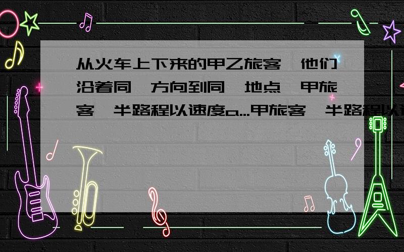 从火车上下来的甲乙旅客,他们沿着同一方向到同一地点,甲旅客一半路程以速度a...甲旅客一半路程以速度a行走