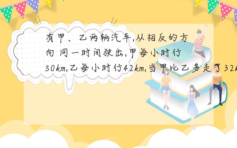 有甲、乙两辆汽车,从相反的方向 同一时间驶出,甲每小时行50km,乙每小时行42km,当甲比乙多走了32km时,甲、乙之