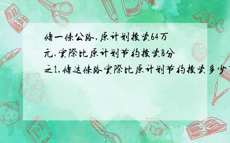 修一条公路,原计划投资64万元,实际比原计划节约投资8分之1,修这条路实际比原计划节约投资多少万元?