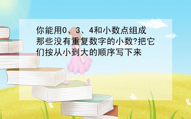 你能用0、3、4和小数点组成那些没有重复数字的小数?把它们按从小到大的顺序写下来