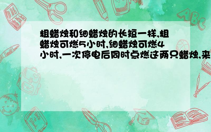 粗蜡烛和细蜡烛的长短一样,粗蜡烛可燃5小时,细蜡烛可燃4小时,一次停电后同时点燃这两只蜡烛,来电后同