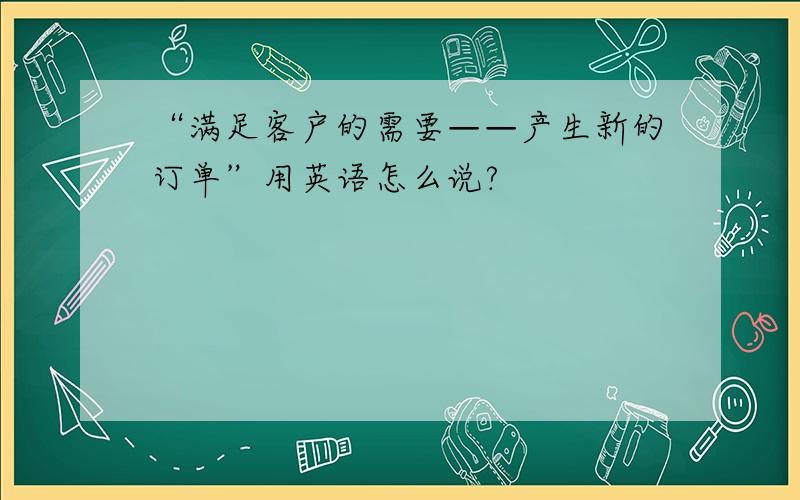 “满足客户的需要——产生新的订单”用英语怎么说?