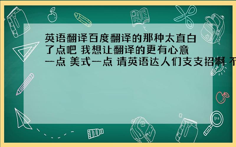 英语翻译百度翻译的那种太直白了点吧 我想让翻译的更有心意一点 美式一点 请英语达人们支支招啊 不甚感激