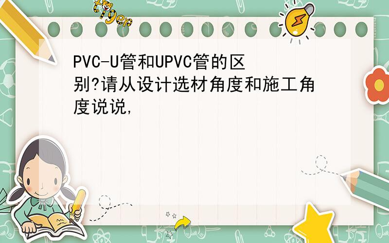 PVC-U管和UPVC管的区别?请从设计选材角度和施工角度说说,