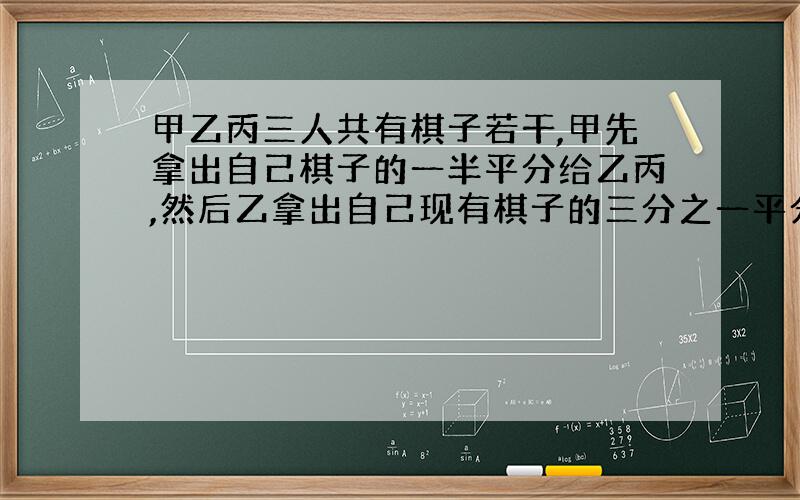 甲乙丙三人共有棋子若干,甲先拿出自己棋子的一半平分给乙丙,然后乙拿出自己现有棋子的三分之一平分给甲丙,最后丙把自己现有棋