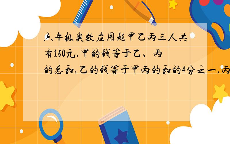 六年级奥数应用题甲乙丙三人共有150元,甲的钱等于乙、丙的总和,乙的钱等于甲丙的和的4分之一,丙有多少