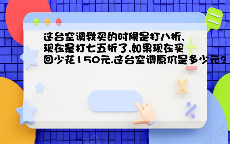 这台空调我买的时候是打八折,现在是打七五折了,如果现在买回少花150元.这台空调原价是多少元?