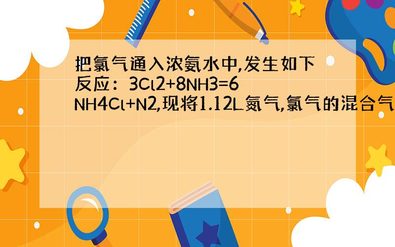 把氯气通入浓氨水中,发生如下反应：3Cl2+8NH3=6NH4Cl+N2,现将1.12L氮气,氯气的混合气体（90%氯气