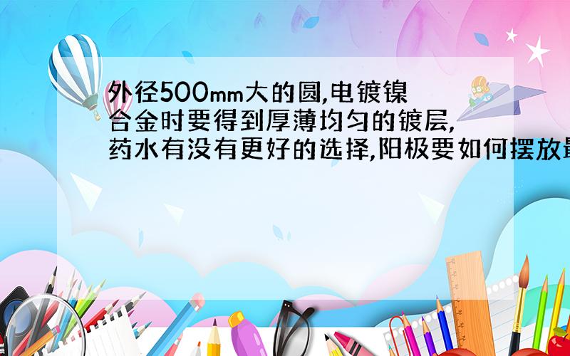 外径500mm大的圆,电镀镍合金时要得到厚薄均匀的镀层,药水有没有更好的选择,阳极要如何摆放最合理?