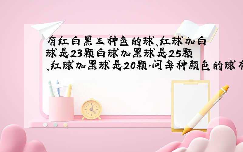 有红白黑三种色的球、红球加白球是23颗白球加黑球是25颗、红球加黑球是20颗.问每种颜色的球有几颗?