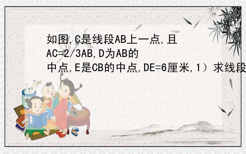 如图,C是线段AB上一点,且AC=2/3AB,D为AB的中点,E是CB的中点,DE=6厘米,1）求线段AB的长.2）AD