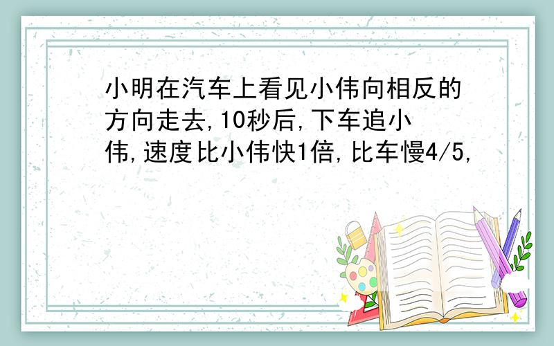 小明在汽车上看见小伟向相反的方向走去,10秒后,下车追小伟,速度比小伟快1倍,比车慢4/5,