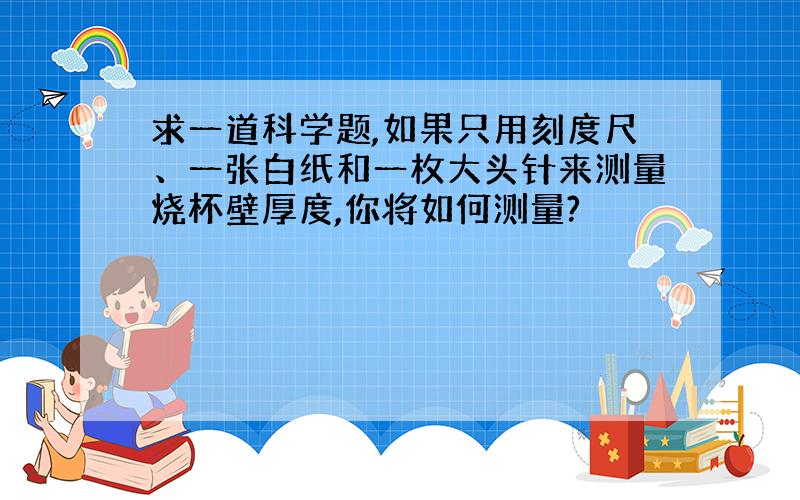 求一道科学题,如果只用刻度尺、一张白纸和一枚大头针来测量烧杯壁厚度,你将如何测量?