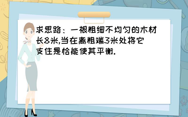 求思路：一根粗细不均匀的木材长8米,当在离粗端3米处将它支住是恰能使其平衡.