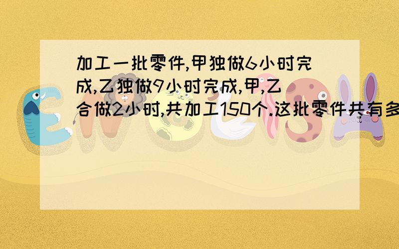 加工一批零件,甲独做6小时完成,乙独做9小时完成,甲,乙合做2小时,共加工150个.这批零件共有多少个?