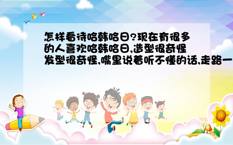 怎样看待哈韩哈日?现在有很多的人喜欢哈韩哈日,造型很奇怪发型很奇怪,嘴里说着听不懂的话,走路一定要内八字(我要那么走路我