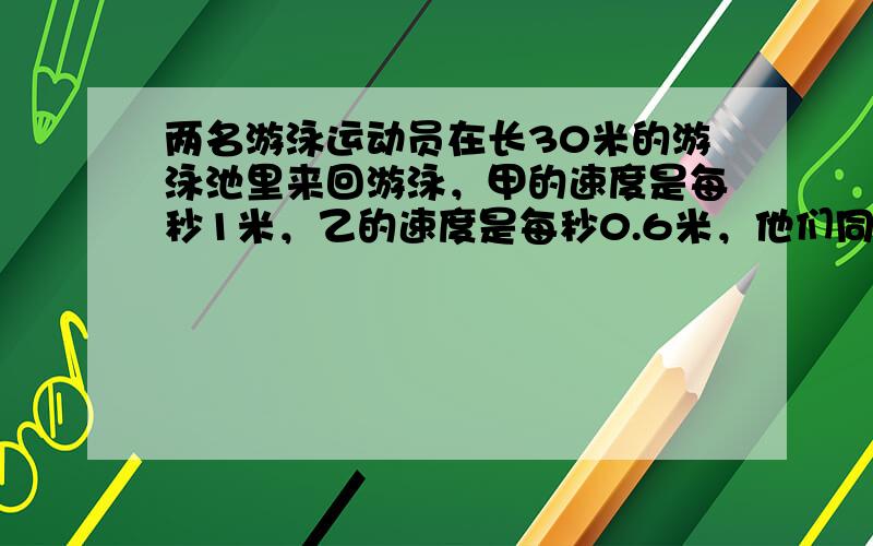 两名游泳运动员在长30米的游泳池里来回游泳，甲的速度是每秒1米，乙的速度是每秒0.6米，他们同时从游泳池的一端出发，来回