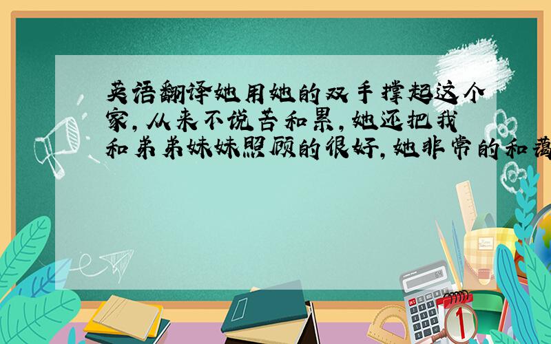 英语翻译她用她的双手撑起这个家,从来不说苦和累,她还把我和弟弟妹妹照顾的很好,她非常的和蔼、她是我心目中最美丽的妈妈,所