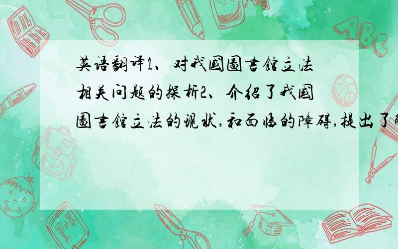 英语翻译1、对我国图书馆立法相关问题的探析2、介绍了我国图书馆立法的现状,和面临的障碍,提出了解决的方法.3、关于非物质