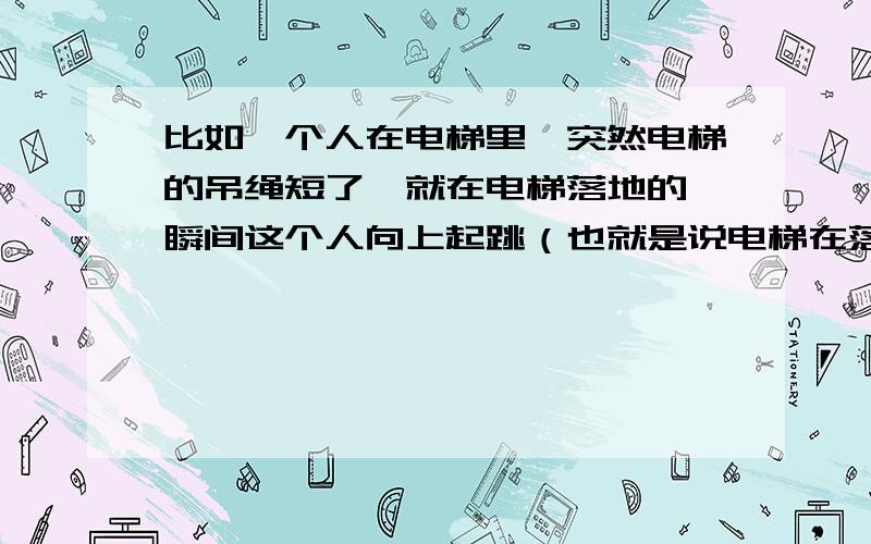 比如一个人在电梯里,突然电梯的吊绳短了,就在电梯落地的一瞬间这个人向上起跳（也就是说电梯在落地的时,人在半空中）排除电梯