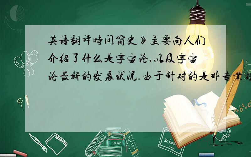 英语翻译时间简史》主要向人们介绍了什么是宇宙论,以及宇宙论最新的发展状况.由于针对的是非专业读者,为了不至于吓倒他们,通