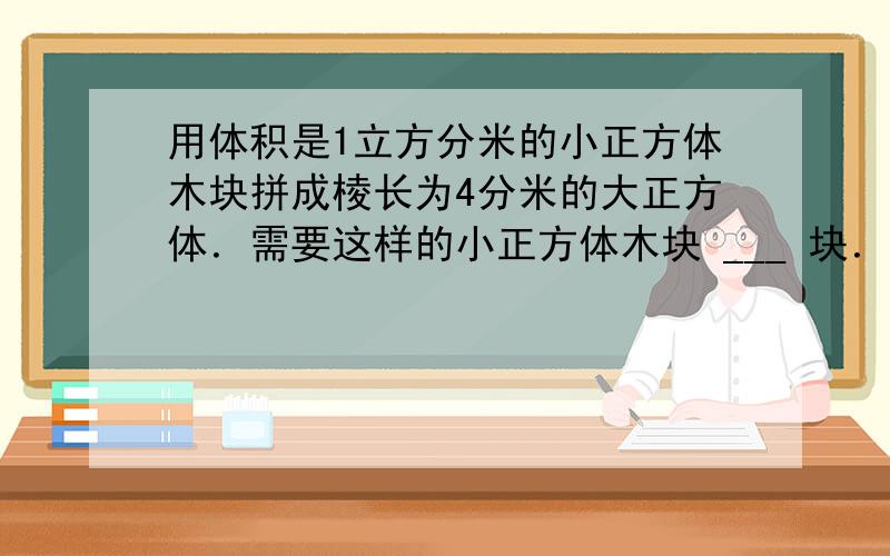 用体积是1立方分米的小正方体木块拼成棱长为4分米的大正方体．需要这样的小正方体木块 ___ 块．