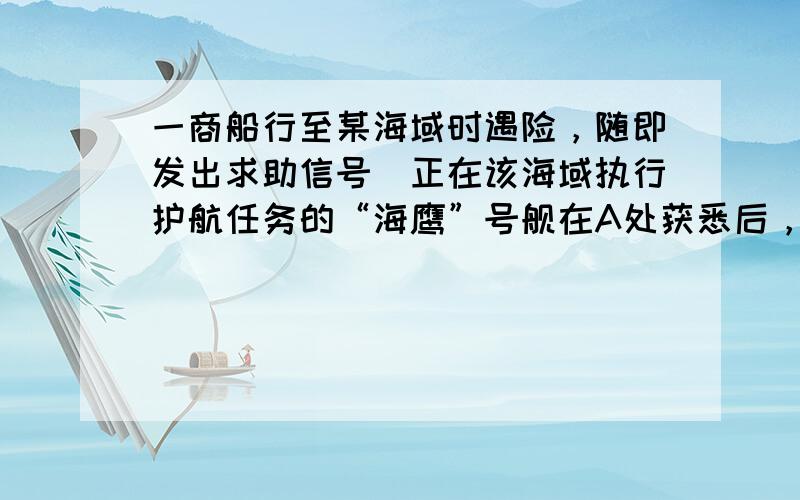 一商船行至某海域时遇险，随即发出求助信号．正在该海域执行护航任务的“海鹰”号舰在A处获悉后，测出该商船在方位角为45°距