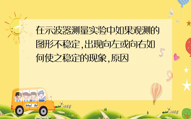 在示波器测量实验中如果观测的图形不稳定,出现向左或向右如何使之稳定的现象,原因