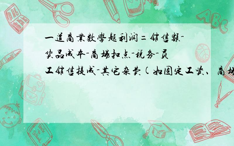 一道商业数学题利润=销售额-货品成本-商场扣点-税务-员工销售提成-其它杂费(如固定工资、商场管理费等)a.销售额=零售