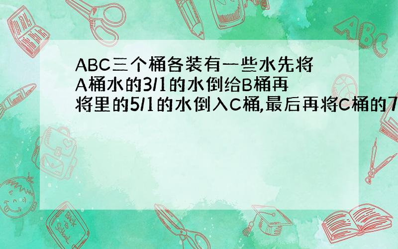 ABC三个桶各装有一些水先将A桶水的3/1的水倒给B桶再将里的5/1的水倒入C桶,最后再将C桶的7/1的水倒回A桶.