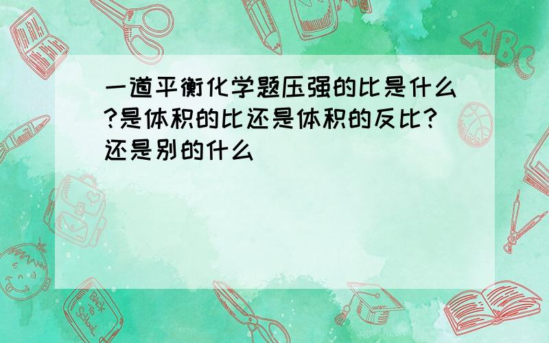 一道平衡化学题压强的比是什么?是体积的比还是体积的反比?还是别的什么