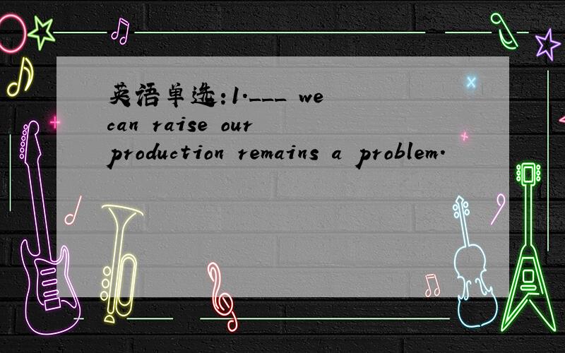 英语单选:1.___ we can raise our production remains a problem.