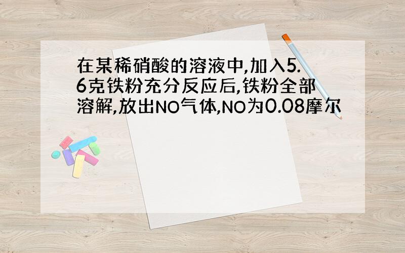 在某稀硝酸的溶液中,加入5.6克铁粉充分反应后,铁粉全部溶解,放出NO气体,NO为0.08摩尔