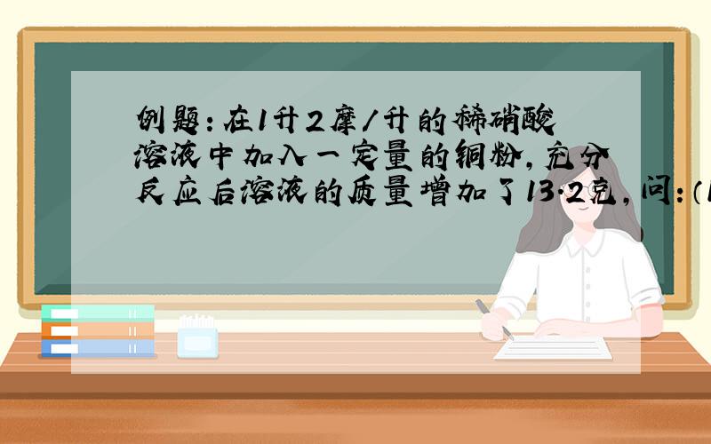 例题：在1升2摩/升的稀硝酸溶液中加入一定量的铜粉,充分反应后溶液的质量增加了13.2克,问：（1）加入的铜粉是多少克?