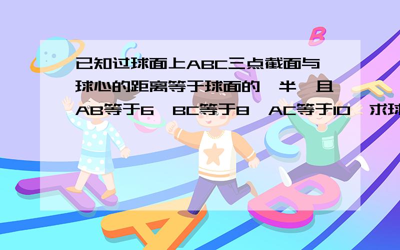 已知过球面上ABC三点截面与球心的距离等于球面的一半,且AB等于6,BC等于8,AC等于10,求球的表面积与体积