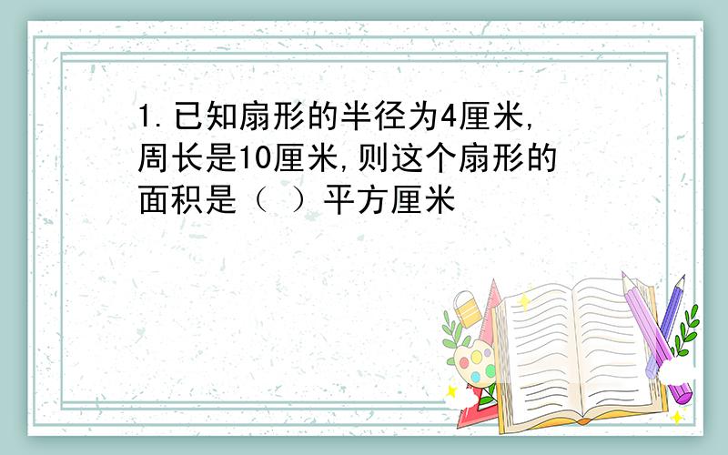 1.已知扇形的半径为4厘米,周长是10厘米,则这个扇形的面积是（ ）平方厘米