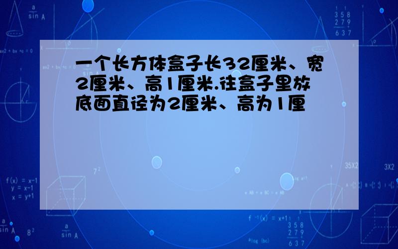 一个长方体盒子长32厘米、宽2厘米、高1厘米.往盒子里放底面直径为2厘米、高为1厘