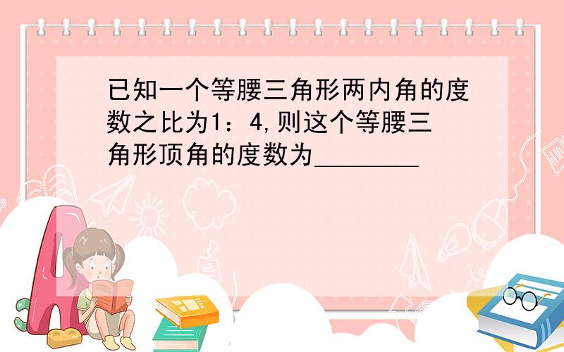 已知一个等腰三角形两内角的度数之比为1：4,则这个等腰三角形顶角的度数为＿＿＿＿