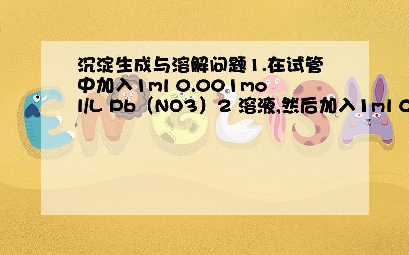 沉淀生成与溶解问题1.在试管中加入1ml 0.001mol/L Pb（NO3）2 溶液,然后加入1ml 0.001mol