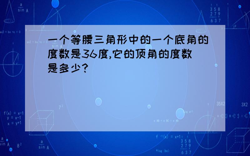 一个等腰三角形中的一个底角的度数是36度,它的顶角的度数是多少?