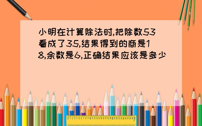 小明在计算除法时,把除数53看成了35,结果得到的商是18,余数是6,正确结果应该是多少