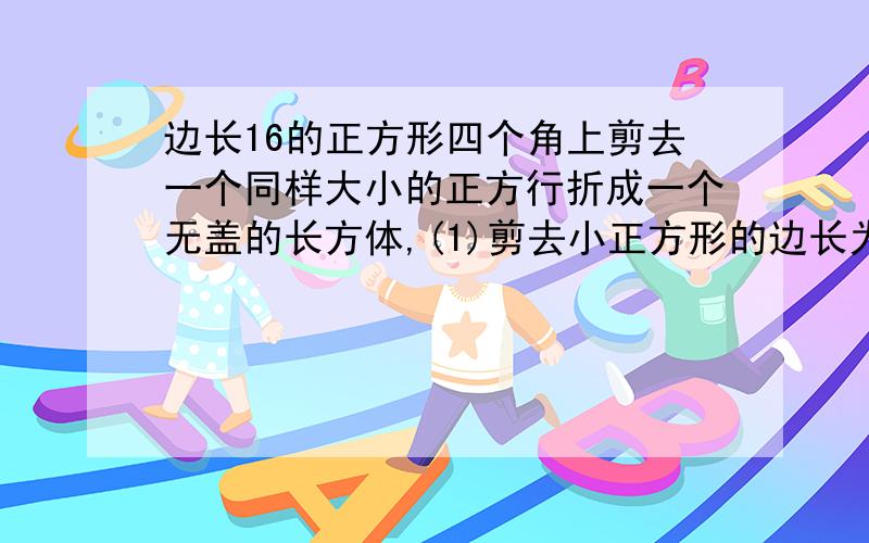 边长16的正方形四个角上剪去一个同样大小的正方行折成一个无盖的长方体,(1)剪去小正方形的边长为x